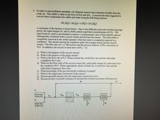 4. In order to meet pollution standards, oil refineries remove trace amounts of sulfur from the crude oil. This sulfur is often in the form of H2S and SO2. A process has been suggested to convert these compounds into sulfur and water using the following reaction: 2H,ste)+S0,(g)- 3s6)+2H,og) A schematic of the facility is shown below. Due to the difficulty (and cost) of achieving high purity, the input streams (Fi and F2) both contain significant concentrations of CO2. The input feeds (Fi and F2) are blended to achieve a stoichiometric ratio of H2S and SO2 and are subsequently combined with a recycle stream and fed into the reactor. The solid sulfur is completely removed in the solids separator while the water is completely removed in a condenser. The stream leaving the condenser splits into a purge stream and the recycle stream. The flow rate in F1 is 100 mol/sec and the process achieves a 95% conversion of H2S. In addition, the recycle to feed ratio is R/Fo-15. What is the purpose of the recycle stream? What is the purpose of the purge stream? What is the flow rate at Fo? Please include the overall flow rate and the individual component flow rates. What are the flow rates of the recycle stream (R), solid sulfur stream (S), and water from the condenser (W)? Where appropriate, please include the overall flow rates and the individual component flow rates a) b) c) d) e) What percentage of the gas leaving the condenser is purged? f) What is the single pass conversion of the reactor? g) Discuss possible reasons why the single pass conversion is low h) Discuss at least 2 possible strategies to increase the overall conversion of the process F. 90.0% H2S 10.0% CO2 AR Fo Solids removal Water rermoval Reactor 95 096 SO2 5.00% CO2