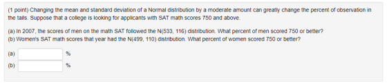 (1 point) Changing the mean and standard deviation of a Normal distribution by a moderate amount can greatly change the percent of observation in the tails. Suppose that a college is looking for applicants with SAT math scores 750 and above (a) In 2007, the scores of men on the math SAT followed the N(533, 116) distribution. What percent of men scored 750 or better? (b) Womens SAT math scores that year had the N(499, 110) distribution. What percent of women scored 750 or better?