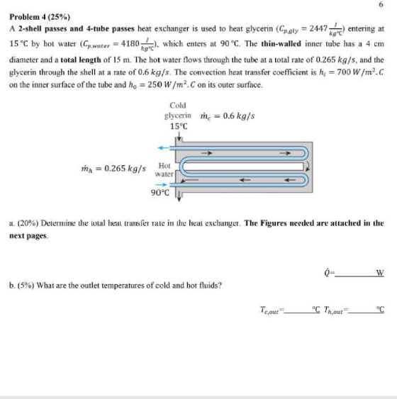 6 Problem 4 (25%) A 2-shell passes and 4-tube passes heat exchanger is used to heat glycerin (Cp.gly = 2447) entering at 15 °