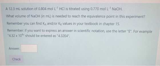 A 12.3 mL solution of 0.804 mol L HCl is titrated using 0.770 mol L- NaOH. What volume of NaOH (in ml) is needed to reach th