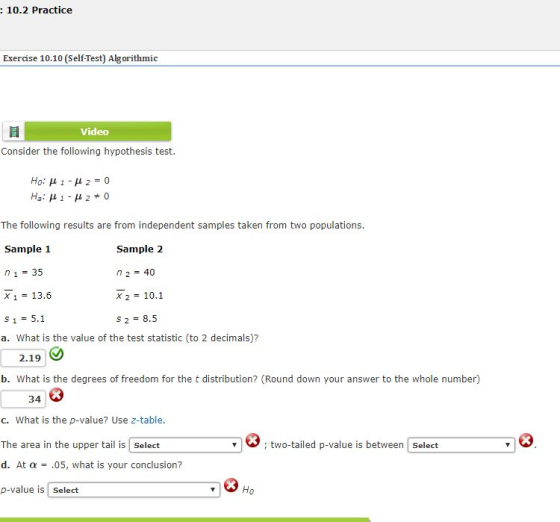 10.2 Practice Exercise 10.10 (Self-Test) Algorithmic Video Consider the following hypothesis test The following results are from independent samples taken from two populations Sample 1 n1 35 X 113.6 S1 5.1 a. What is the value of the test statistic (to 2 decimals)? Sample 2 n 240 X 210.1 S2 8.5 2.19 b. What is the degrees of freedom for the t distribution? (Round down your answer to the whole number) 34 c. What is the p-value? Use z-table The area in the upper tail is Select d. At α .05, what is your conclusion? p-value is Select ; two-tailed p-value is between Select