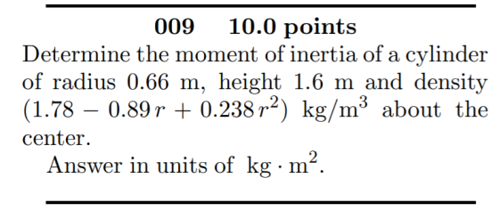 009 10.0 points Determine the moment of inertia of a cylinder of radius 0.66 m, height 1.6 m and density (1.78 – 0.89 r + 0.2