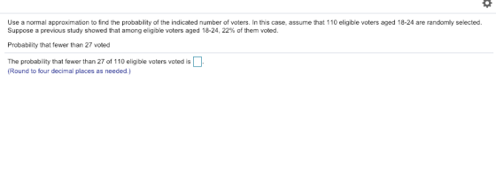 Use a normal approximation to find the probability of the indicated number of voters. In this case, assume that 110 eligible voters aged 18-24 are randomly selected Suppose a previous study showed that among eligible voters aged 18-24, 22% of them voted. Probability that fewer than 27 voted The probability that fewer than 27 of 110 eligible voters voted is Round to four decimal places as needed.)