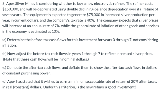 3) Apex Silver Mines is considering whether to buy a new electrolytic refiner. The refiner costs $150,000, and will be deprec