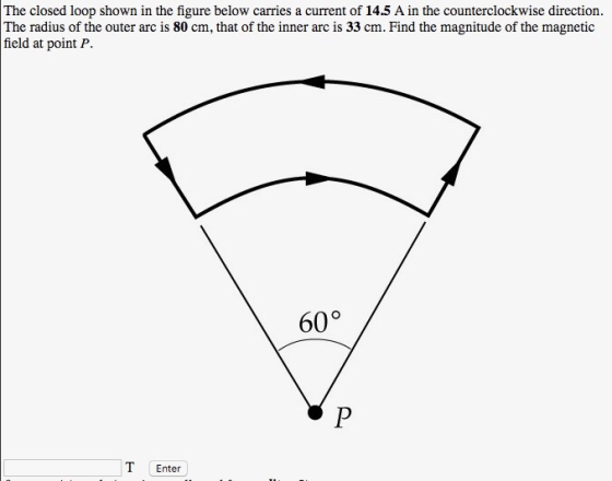 The closed loop shown in the figure below carries a current of 14.5 A in the counterclockwise direction The radius of the outer arc is 80 cm, that of the inner arc is 33 cm. Find the magnitude of the magnetic field at point P. 60° T Enter