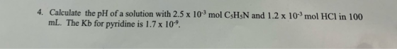4. Calculate the pH of a solution with 2.5 x 103 mol CsHsN and 1.2 x 10-mol HCl in 100 mL. The Kb for pyridine is 1.7 x 109.