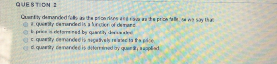 QUESTION 2 Quantity demanded falls as the price rises and rises as the price falls, so we say that a. quantity demanded is a function of demand e b. price is determined by quantity demanded o c. quantity demanded is negatively related to the price d. quantity demanded is determined by quantity supplied