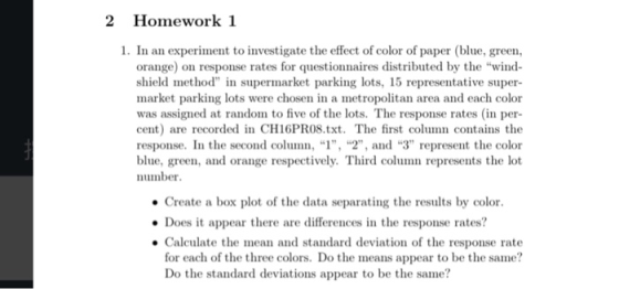 2 Homework 1 1. In an experiment to investigate the effect of color of paper (blue, green, orange) on response rates for questionnaires distributed by the wind shield method in supermarket parking lots, 15 representative super- market parking lots were chosen in a metropolitan area and each color was assigmed at random to five of the lots. The response rates (in per- cent) are recorded in CH16PRO8.txt. The first column contains the response. In the second column, 1, , and 3 represent the color blue, green, and orange respectively. Third column represents the lot umber Create a box plot of the data separating the results by color Does it appear there are differences in the response rates? Calculate the mean and standard deviation of the response rate for each of the three colors. Do the means appear to be the same? Do the standard deviations appear to be the same?