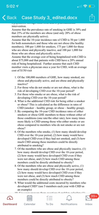 5:02 Back Case Study 3, edited.docx Assume that the prevalence rate of smoking in GlIE is 30% and that 25% of the members are obese (and only 20% of obese members are physically active) Assume that the 10-year incidence rate of CHD is 50 per 1,000 for both nonsmokers and those who are not obese (the healthy members); 100 per 1,000 for smokers, 175 per 1,000 for those who are obese and physically inactive, and 100 per 1,000 for those who are obese and physically active. Assume that the average cost of being hospitalized with CHD is about $75,000 and that patients with CHD have a 20% annual risk of being hospitalized. Further assume that each CHD member visits a physician once a year for CHD, with an average cost of S150/visit 1. Of the 100,000 members of GHE, how many smoked, are obese and physically active, and are obese and physically inactive 2. For those who do not smoke or are not obese, what is the risk of developing CHD over the 10-year period? 3. For those who smoke or are obese, what is the risk of developing CHD over the 10-year period? What is the additional CHD risk for being either a smoker or obese? This is calculated as the difference in rates of CHD (smoker-healthy group; or obese-healthy group). 5. By comparing the 10-year CHD incidence rates of either smokers or obese GHE members to those without either of those conditions (one rate/the other rate), how many times more likely is CHD among those who either smoke or are obese compared to members who do not smoke or are not obese? 6. Of the members who smoke, (1) how many should develop CHD over the 10-year period, (2) how many would have developed CHD even if they had not smoked, and (3) how much CHD among these members could be directly attributed to smoking? 7. Of the members who are obese and physically inactive, (1) how many should develop CHD over the 10-year period (2) how many would have developed CHD even if they were not obese, and (3) how much CHD among these members could be directly attributed to obesity? 8. Of the members who are obese and physically active, () how many should develop CHD over the 10-year period, (2) how many would have developed CHD even if they were not obese, and (3) how much CHD among these members could be directly attributed to obesity? 9. What would the additional costs incurred by members who developed CHD? (use 5 members each year with CHD as an example) Calendar To Do Inbox