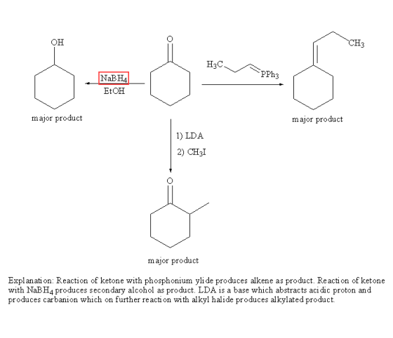 он CH3 H3C NaBH4 EtOH major produot major product 1) LDA 2) CH3I major product Explanati on: Reaction of ketone with phosphonium yli de produces alkene as product. Reacti on of ketone with NaBH4 produces secondary alcohol as product. LDA is a base which abstracts aci dic proton and produces carbanion which on further reaction with alkyl halide produces alkylated product with alkyl halide producesal