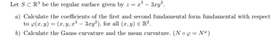 Let S CR3 be the regular surface given by z = x - 3ry?. a) Calculate the coefficients of the first and second fundamental for