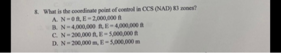 8. What is the coordinate point of control in CCS (NAD) 83 zones? A. N=0ft, E-2,000,000 ft B. N-4,000,000 ft, E-4,000,000 ft