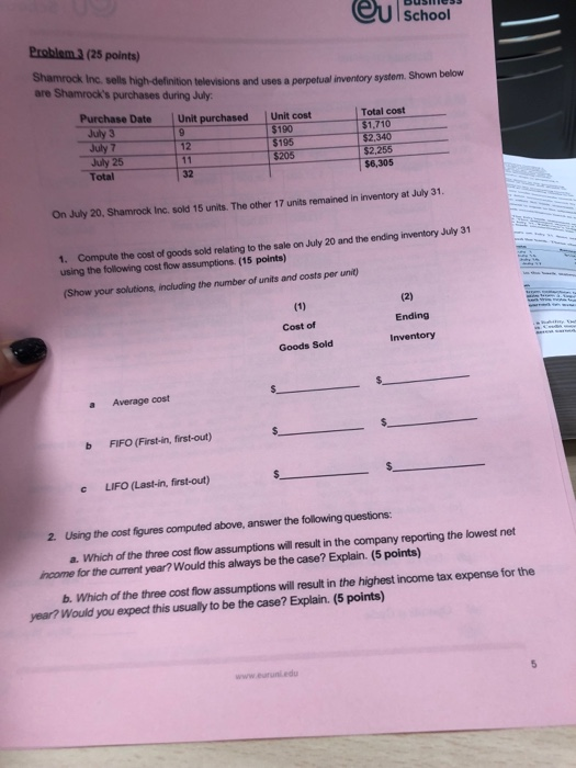 eu School Problem 3 (25 points) Shamrock Inc. sells high-definition televisions and uses a perpetual inventory system. are Shamrocks purchases during July Shown below Purchase Date Unit purchased July 3 July 7 July 25 Total Unit cost 190 195 $205 Total cost $1,710 $2,340 32 $6,305 On July 20, Shamrock Inc. sold 15 units. The other 17 units remained in inventory at July 31 1. Compute the cost of goods sold relating to the sale on July 20 and the ending inventory July 31 using the following cost flow assumptions. (15 points) (Show your solutions, including the number of units and costs per unit) Ending Cost of Inventory Goods Sold a Average cost b FIFO (First-in, first-out) c LIFO (Last-in, first-out) 2. Using the cost figures computed above, answer the following questions: a. Which of the three cost flow assumptions will result in the company reporting the lowest net income for the current year?Would this always be the case? Explain. (5 points) b. Which of the three cost flow assumptions will esult in the highest income tax expense for the year? Would you expect this usually to be the case? Explain. (5 points)