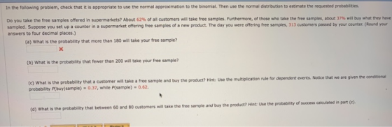 In the follawing problem, check that it is appropriate to use the normal approximation to the binomial. Then use the normal distribution to estimate the requested probabilities. Do you take the free samples offered in supermarkets? About 62% of all oustomers will take tree samples. Furthermore, of those who take the free samples, abat in til buy r at the her sampled. Suppose you set up a counter in a supermarket offering free samples of a new product. The day you were offering free samples, 313 customers passed by your counter. (Round your answers to four decimal places.) (a) What is the probability that more than 180 will take your free sample? (b) what is the probability that fewer than 200 will take your free sample? events. Notice that we are given the conditional (e) What is the probability that a customer will take a free sample and buy the product? Hint: Use the multiplication rule for dependent probability P(buylsample) - 0.37, while Plsample) -0.62 kculated in part (c) (d) What is the probability that between 60 and 80 customers will take the free sample and buy the product? Hint: Use the