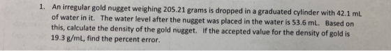 ped in a graduated cylinder with 42.1 mL of water in it. The water level after the nugget was placed in the water is 53.6 mL. Based on this, calculate the density of the gold nugget. If the accepted value for the density of gold is 19.3 g/mL, find the percent error.