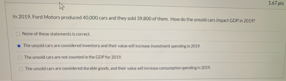 1.67 pts In 2019, Ford Motors produced 40,000 cars and they sold 39,800 of them. How do the unsold cars impact GDP in 2019? N