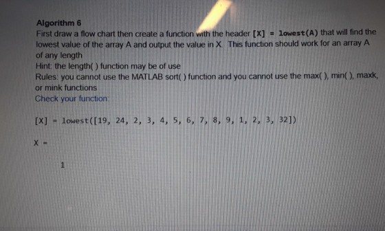 Algorithm 6 First draw a flow chart then create a function with the header [X] - lowest (A) that will find the lowest value of the array A and output the value in X. This function should work for an array A of any length Hint: the length() function may be of use Rules you cannot use the MATLAB sort() function and you cannot use the max(), min( ), maxk or mink functions Check your function [X] -lowest([19, 24, 2, 3, 4, 5, 6, 7, 8, 9.1. 2,3, 321)