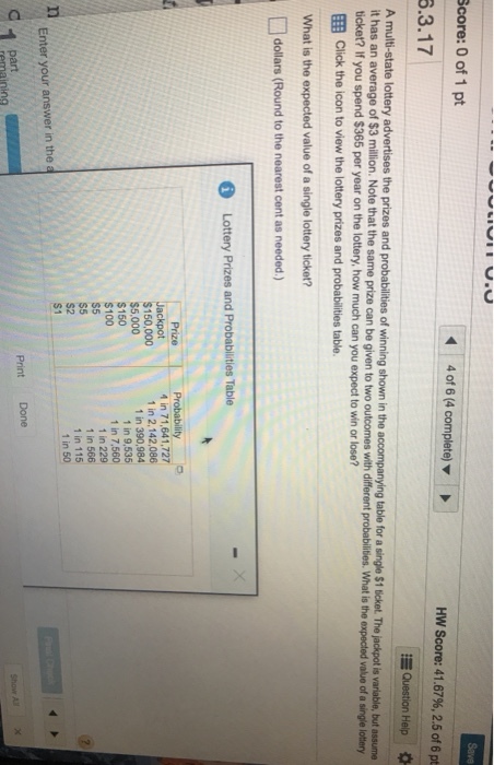Score: 0 of 1 pt Save 4 of 6 (4 complete) 6.3.17 Hw Score: 41.67%, 2.5 of 6 pt Question Heip A multi-state lottery advertises the prizes and probabilities of winning shown in the accompanying table for a single S1 ticket The ?ad t i an ble but t has an average of $3 million. Note that the same prize can be given to two outcomes with different probabilities. What is the expected value of a single lottery ticket? If you spend $365 per year on the lottery, how much can you expect to win or lose? EEB Click the icon to view the lottery prizes and probabilities table. What is the expected value of a single lottery ticket? dollars (Round to the nearest cent as needed) 6 Lottery Prizes and Probablities Table $150,000 $5,000 $150 $100 S5 s5 4 in 71,641,727 1 in 2,142,086 1 in 390,984 1 in 9,535 1 in 7,560 1 in 229 1 in 566 1 in 115 1 in 50 Enter your answer in the a Print Done part