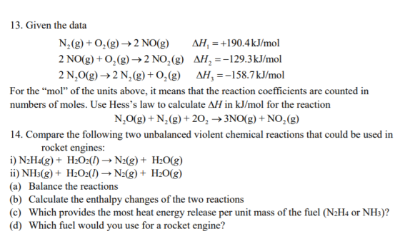 13. Given the data N,(g) + 0.9-2N0(g) 2N0(g) + O2(g) → 2NO2(g) 2N20(g)-> 2 N2(g) + O2(g) M,-+190.4 kJ/mol AH-=-129.3 kJ/mol A, =-58.7 kJ/mol For the mol of the units above, it means that the reaction coefficients are counted iin numbers of moles. Use Hesss law to calculate AH in kJ/mol for the reaction N20(g) + N2 (g) + 20, → 3N0(g) + NO2(g) 14. Compare the following two unbalanced violent chemical reactions that could be used in rocket engines: i) №Ha(g) + H2O2() → Ndg) + H2O(g) ii) NH3(g) + H2O2(1) → N2(g) + H2O(g) (a) Balance the reactions (b) Calculate the enthalpy changes of the two reactions (c) Which provides the most heat energy release per unit mass of the fuel (N2H4 or NH3)? (d) Which fuel would you use for a rocket engine?