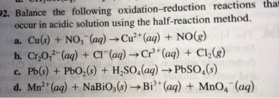 2. Balance the following oxidation-reduction reactions that occur in acidic solution using the half-reaction method a. Cu(s) + NO, (aa)Cu2 (aa) NOGg) h. Cr,0, (aa) C (a) Cr (a)C2(g) c. Pb(s) + PbO2(s) + H2S04(aq) PbSO,(s) d. Mn(a) NaBio,()Bi (aa) + Mn04 (aq)