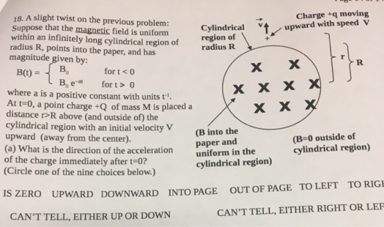 Charge +q moving upward with speed V 18, A slight twist on the previous problem: Suppose that the magnetic field is uniform within an infinitely long cylindrical region of radius R, points into the paper, and has Cylindrical region of radius R poeby for magnitude given by: iudBo for t <o B(t)B Bo eat fort>0 where a is a positive constant with units t. At t-0, a point charge +Q of mass M is placed a distance r>R above (and outside of) the cylindrical region with an initial velocity V upward (away from the center). (a) What is the direction of the acceleration uniform in the of the charge immediately after t-0? (Circle one of the nine choices below.) (B into the paper and (B-0 outside of cylindrical region) cylindrical region) TO RIGI ZERO UPWARD DOWNWARD INTO PAGE CANT TELL, EITHER UP OR DOWN TO LEFT OUT OF PAGE CANT TELL, EITHER RIGHT OR LEF