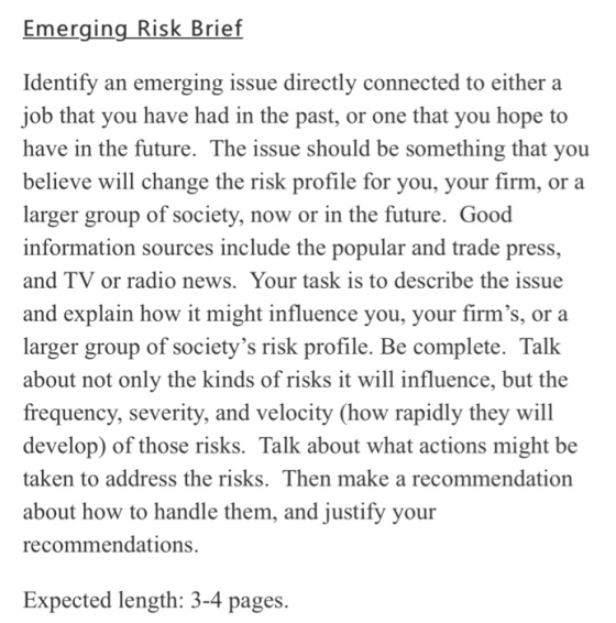 Emerging Risk Brief Identify an emerging issue directly connected to either a job that you have had in the past, or one that you hope to have in the future. The issue should be something that you believe will change the risk profile for you, your firm, or a larger group of society, now or in the future. Good information sources include the popular and trade press, and TV or radio news. Your task is to describe the issue and explain how it might influence you, your firms, or a larger group of societys risk profile. Be complete. Talk about not only the kinds of risks it will influence, but the frequency, severity, and velocity (how rapidly they will develop) of those risks. Talk about what actions might be taken to address the risks. Then make a recommendation about how to handle them, and justify your recommendations. Expected length: 3-4 pages.