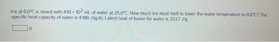Ice at 0.0°C is mixed with 4.10 x 10 mL of water at 25.0°C. How much ice must melt to lower the water temperature to 0.0°C? T