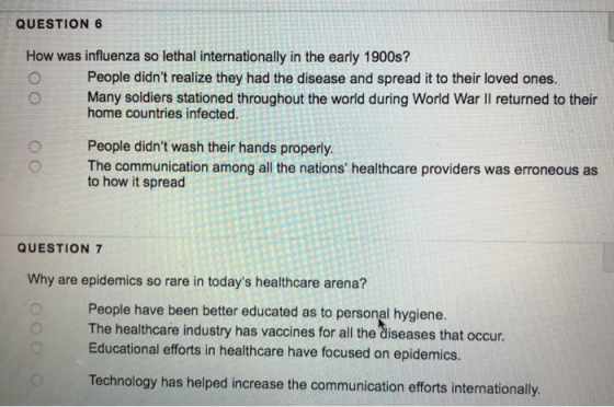 QUESTION 6 How was influenza so lethal internationally in the early 1900s? O People didnt realize they had the disease and spread it to their loved ones. O Many soldiers stationed throughout the world during World War lI returned to their home countries infected People didnt wash their hands properly. The communication among all the nations healthcare providers was erroneous as to how it spread QUESTION 7 Why are epidemics so rare in todays healthcare arena? People have been better educated as to personal hygiene. The healthcare industry has vaccines for all the diseases that occur. Educational efforts in healthcare have focused on epidemics. Technology has helped increase the communication efforts internationally