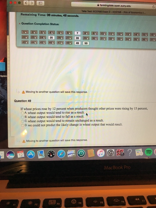 Take Test: ECO158 Exam 2-EC0156-Prin of Economics. Remaining Time: 08 minutos, 48 seconds Question Completion Status: 03 1457歷过圈圈网圈 49 | | 501 folde > Δ Moving to another question will save this response. Question 49 If wheat prices rose by 12 percent when producers thought other prices were rising by 15 percent, 0 A. wheat output would tend to rise as a result. OB. wheat output would tend to fall as a result. OC. wheat output would tend to remain unchanged as a result. D. we could not predict the likely change in wheat output that would result Moving to another question will save this response. MacBook Pr 91 F4 FS FT F2 F3