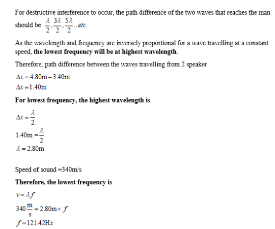 For destructive interference to occur, the path difference of the two waves that reaches the man should be ..etc 22 2 As the wavelength and frequency are inversely proportional for a wave travelling at a constant speed, the lowest frequency will be at highest wavelength. Therefore, path difference between the waves travelling from 2 speaker Δι_ 4.80m -3.40m Ar-1.40m For lowest frequency, the highest wavelength is 140m λ-2.80m Speed of sound -340m/s Therefore, the lowest frequency is 340-2.80mx f -12142Hz