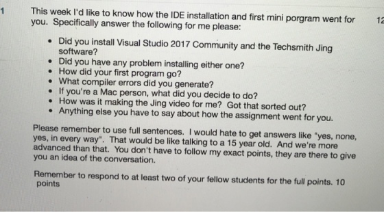 1 This week Id like to know how the IDE installation and first mini porgram went for 12 you. Specifically answer the following for me please: . Did you install Visual Studio 2017 Community and the Techsmith Jing software? Did you have any problem installing either one? . How did your first program go? . What compiler errors did you generate? . If youre a Mac person, what did you decide to do? . How was it making the Jing video for me? Got that sorted out? . Anything else you have to say about how the assignment went for you. Please remember to use full sentences. I would hate to get answers like yes, none, yes, in every way. That would be like talking to a 15 year old. And were more advanced than that. You dont have to follow my exact points, they are there to give you an idea of the conversation. Remember to respond to at least two of your fellow students for the full points. 10 points