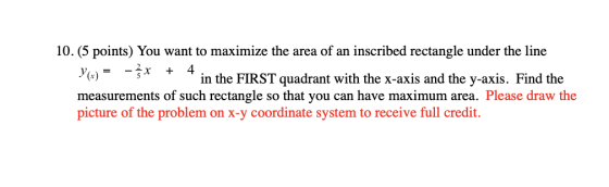 10. (5 points) You want to maximize the area of an inscribed rectangle under the line Y(x) - 3x + 4 in the FIRST quadrant wit