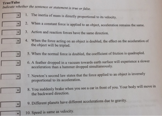 True/False Indicate whether the sentence or statement is true or false. 1. The inertia of mass is directly proportional to its velocity. 2. When a constant force is applied to an object,acceleration remains the same. 3. Action and reaction forces have the same direction. 4. When the force acting on an object is doubled, the effect on the acceleration of the object will be tripled. 5. When the normal force is doubled, the coefficient of friction is quadrupled acceleration than a hammer dropped simultaneously 7. Newtons second law states that the force applied to an object is inversely proportional to its acceleration. 8. You suddenly brake when you see a car in front of you. Your body will move in the backward direction. 9. Different planets have different accelerations due to gravity. 10. Speed is same as velocity