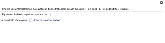 Find the slope-intercept form of the equation of the line that passes through the points 6,9) and (-8,-7), and find the x-intercept. Equation of the line in slope-intercept form: y- x-coordinate of x-intercept Enter an integer or fraction.)