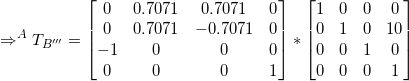 \small \Rightarrow ^AT_{B'''} = \begin{bmatrix} 0&0.7071 & 0.7071 & 0\\ 0&0.7071 & -0.7071 & 0 \\-1 &0&0 &0\\ 0&0&0&1 \end{bmatrix}* \begin{bmatrix} 1 & 0 & 0& 0\\ 0 & 1 & 0 & 10\\ 0 & 0 & 1 & 0\\ 0 & 0 & 0 & 1 \end{bmatrix}