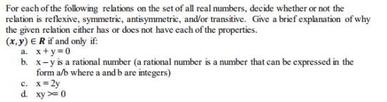 For each of the following relations on the set of all real numbers, decide whether or not the relation is reflexive, symmetric, antisymmetric, and/or transitive. Give a brief explanation of why the given relation either has or does not have each of the properties. (x,y) ERif and only if: x+y=0 x-y is a rational number (a rational number is a number that can be expressed in the form a/b where a and b are integers) a. b. d. xy0