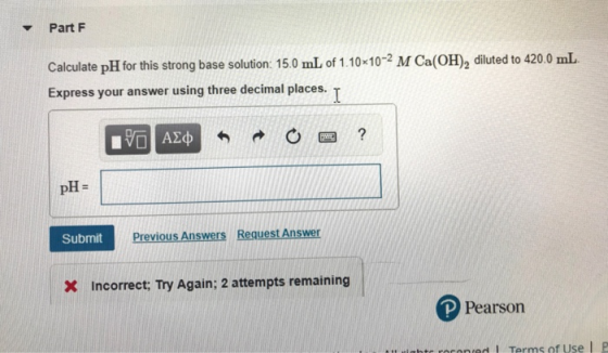 Part F Calculate pH for this strong base solution: 15.0 mL of 1.10x10-2 M Ca(OH), diluted to 420.0 mL Express your answer usi