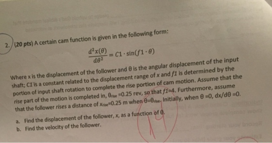 2./(20 pts) A certain cam function is given in the following form: dxce. c1-sin(f1-9) where x is the displacement of the follower and θ is the angular displacement of the input shaft; CI is a constant related to the displacement range of x and f1 is determined by the portion of input shaft rotation to complete the rise portion of cam motion. Assume that the rise part of the motion is completed in, Orie -0.25 rev, so that fi-4. Furthermore, assume that the follower rises a distance of xrise-o25 m when θ-oise. Initially, when θ-0, dx/de-o a. Find the displacement of the follower, x, as a function of 6 b. Find the velocity of the follower.