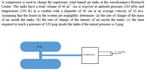 A compressor is used to charge the supersonic wind tunnel air tanks at the Aerodynamics Research Center. The tanks have a total volume of 40 m3. Air is inspired at ambient pressure (101 kPa) and temperature (293 K) in a conduit with a diameter of 40 cm at an average velocity of 10 m/s. Assuming that the losses in the system are negligible, determine: (a) the rate of change of the mass of air inside the tanks; (b) the rate of change of the density of air inside the tanks; (c) the time required to reach a pressure of 320 psig inside the tanks if the initial pressure is 0 psig. Tanks V- 10 m/s Compressor