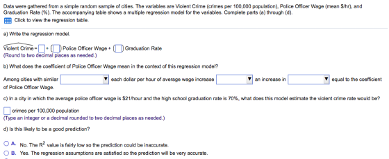 Data were gathered from a simple random sample of cities. The variables are Violent Crime (crimes per 100,000 population), Police Officer Wage (mean S/hr), and Graduation Rate (%). The accompanying table shows a multiple regression model for the variables. Complete parts (a) through (d) EEB Click to view the regression table a) Write the regression model Police Officer Wage + Graduation Rate Violent Crime (Round to two decimal places as needed.) b) What does the coefficient of Police Officer Wage mean in the context of this regression model? an increase in equal to the coeficient V each dollar per hour of average wage increase Among cities with similar of Police Officer Wage c) In a city in which the average police officer wage is $21/hour and the high school graduation rate is 70%, what does this model estimate the violent crime rate would be? rimes per 100,000 population (Type an integer or a decimal rounded to two decimal places as needed.) d) Is this likely to be a good prediction? OA. No. The R2 value is fairly low so the prediction could be inaccurate O B. Yes. The regression assumptions are satisfied so the prediction will be very accurate