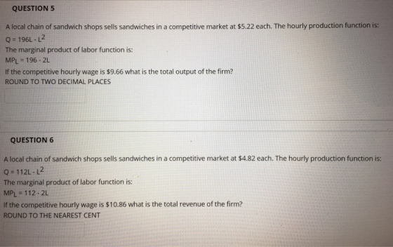 QUESTION 5 A local chain of sandwich shops sells sandwiches in a competitive market at $5.22 each. The hourly production function is: Q-196L-L2 The marginal product of labor function is: MPL = 196-2L If the competitive hourly wage is $9.66 what is the total output of the firm? ROUND TO TWO DECIMAL PLACES QUESTION6 A local chain of sandwich shops sells sandwiches in a competitive market at $4.82 each. The hourly production function is: Q 112L-L2 The marginal product of labor function is: MPL-112-2L If the competitive hourly wage is $10.86 what is the total revenue of the firm? ROUND TO THE NEAREST CENT