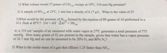 1) What volume would 27 grams of COz occupy at 19°C, 534 mm Hg pressure? 2) A sample of SFxat 25°C, 1 atm has a density of 6.17 g/L. What is the value of X? 3)What would be the pressure of H formed by the reaction of 89 grams of Al performed ina 10 L flask at 85 c? 2Al + 6H 2A+3Ha 4) A 355 cm3 sample of air saturated with water vapor at 27°C generates a total pressure of 775 mmHg. How many grams of O, are present in the sample, given that water has a vapor pressure of26.7 mm Hg and air can be assumed to be 20% O2 and 80% N2? 5) What is the molar mass of a gas that effuses 1.25 faster than NF