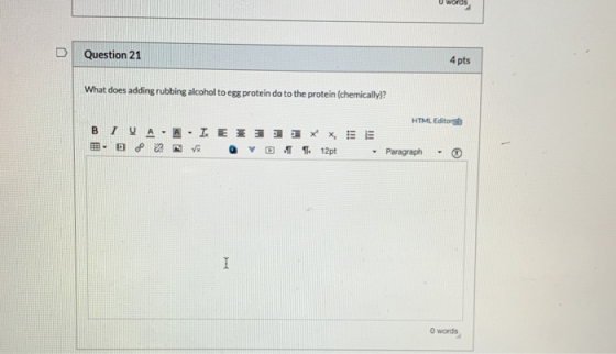 Question 21 4 pts What does adding rubbing alcohol to egg protein do to the protein (chemically)? HTML Editor BIUA -A IE x D