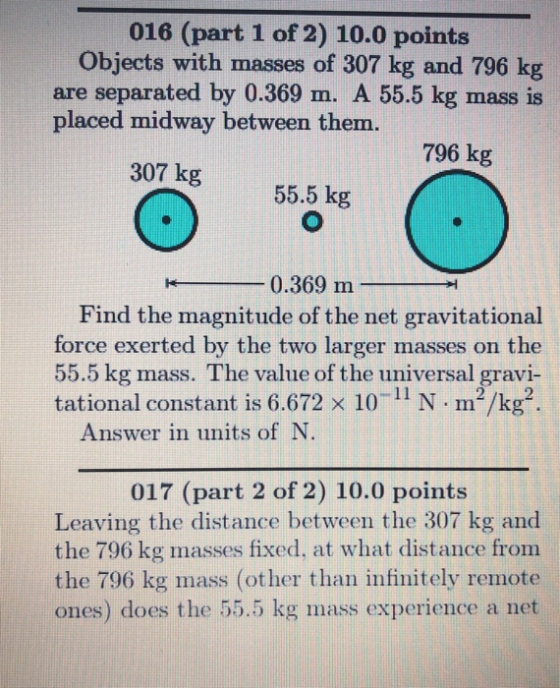 016 (part 1 of 2) 10.0 points Objects with masses of 307 kg and 796 kg are separated by 0.369 m. A 55.5 kg mass is placed midway between them. 796 kg 307 kg 8 55.5 kg 0.369 m Find the magnitude of the net gravitational force exerted by the two larger masses on the 55.5 kg mass. The value of the universal gravi- tational constant is 6.672 x 10-11 N m2/kg Answer in units of N 017 (part 2 of 2) 10.0 points Leaving the distance between the 307 kg and the 796 kg masses fixed, at what distance from the 796 kg mass (other than infinitely remote ones) does the 55.5 kg mass experience a net