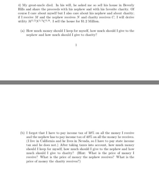 4) My great-uncle died. In his will, he asked me so sell his house in Beverly Hills and share the proceeds with his nephew and with his favorite charity. Of course I care about myself but I also care about his nephew and about charity if I receive M and the nephew receives N and charity receives C, I will derive utility M1/N1C1/6. I sell the house for $1.2 Million a) How much money should I keep for myself, how much should I give to the nephew and how much should I give to charity? (b) I forgot that I have to pay income tax of 50% on all the money I receive and the nephew has to pay income tax of 40% on all the money he receives. (I live in California and he lives in Nevada, so I have to pay state income tax and he does not.) After taking taxes into account, how much money should I keep for myself, how much should I give to the nephew and how much should I give to charity? (Hint: What is the price of money I reccive? What is the price of money the nephew receives? What is the price of money the charity receives?)