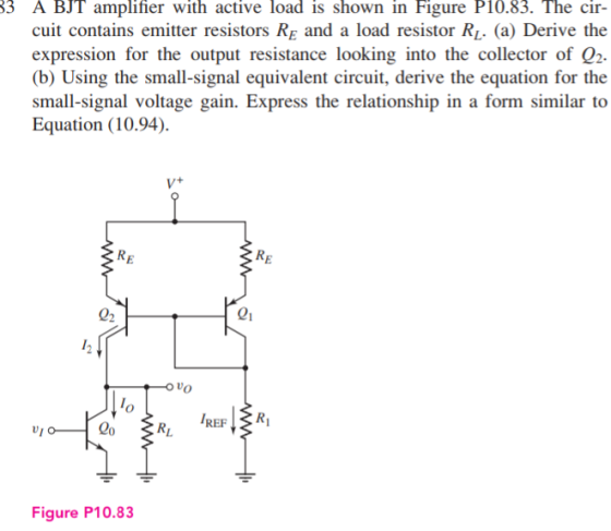 3 A BJT amplifier with active load is shown in Figure P10.83. The cir- cuit contains emitter resistors RE and a load resistor Ri. (a) Derive the expression for the output resistance looking into the collector of Q2 (b) Using the small-signal equivalent circuit, derive the equation for the ogulrno minilir t Equation (10.94). RE RE 02 01 O vo REF ZR, Figure P10.83
