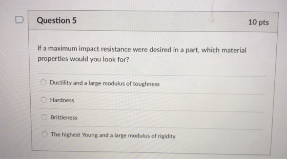 DQuestion 5 10 pts If a maximum impact resistance were desired in a part, which material properties would you look for? O Ductility and a large modulus of toughness O Hardness O Brittleness O The highest Young and a large modulus of rigidity