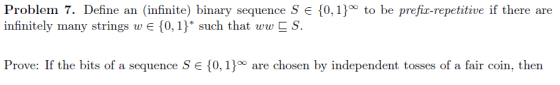 Problem 7. Define an (infinite) binary sequence S infinitely many i0,h that un! S 10,1j to be prefir-repetitive if there are Prove: If the bits of a sequence S 0,10 are chosen by independent tosses of a fair coin, then