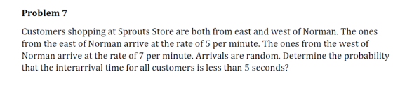 Problem 7 Customers shopping at Sprouts Store are both from east and west of Norman. The ones from the east of Norman arrive at the rate of 5 per minute. The ones from the west of Norman arrive at the rate of 7 per minute. Arrivals are random. Determine the probability that the interarrival time for all customers is less than 5 seconds?