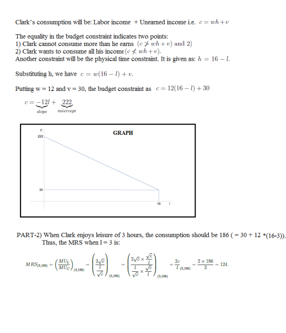 Clarks consumption will be: Labor income Unearned income i.e. c- wh+v The equality in the budget constraint indicates two points 1) Clark cannot consume more than he earns (cメwh + u) and 2) 2) Clark wants to consume all his income (ct wh+v) Another constraint will be the physical time constraint. It is given as: h 16 -I Substituting h, we have c- w(16 -) v Putting w = 12 and v-30, the budget constraint as c = 12(16-1) + 30 c-121222 slope intercept GRAPEH 30 16 PART-2) When Clark enjoys leisure of 3 hours, the consumption should be 186 30+ 12 *(16-3)) Thus, the MRS when l = 3 is MRS18 MUc (8186) MUL 2 x 186 124. = l (3,186) c(3,186) (3,186)VeT